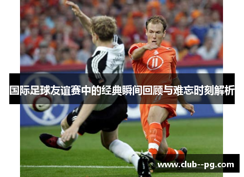 国际足球友谊赛中的经典瞬间回顾与难忘时刻解析