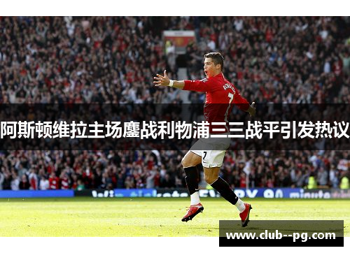 阿斯顿维拉主场鏖战利物浦三三战平引发热议 阿斯顿维拉主场鏖战利物浦三三战平引发热议